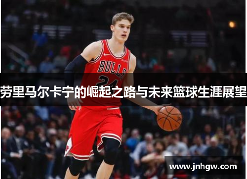 劳里马尔卡宁的崛起之路与未来篮球生涯展望