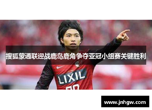 搜狐蒙通联迎战鹿岛鹿角争夺亚冠小组赛关键胜利