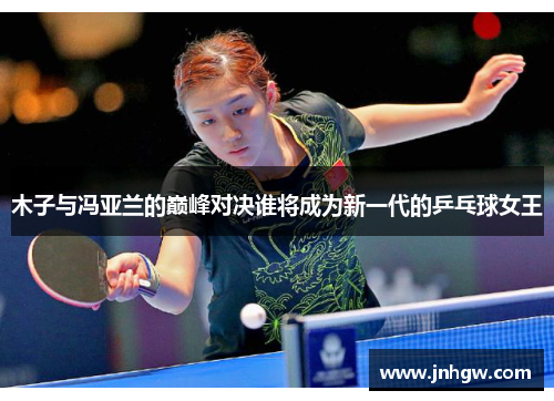 木子与冯亚兰的巅峰对决谁将成为新一代的乒乓球女王