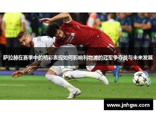 萨拉赫在赛季中的精彩表现如何影响利物浦的冠军争夺战与未来发展